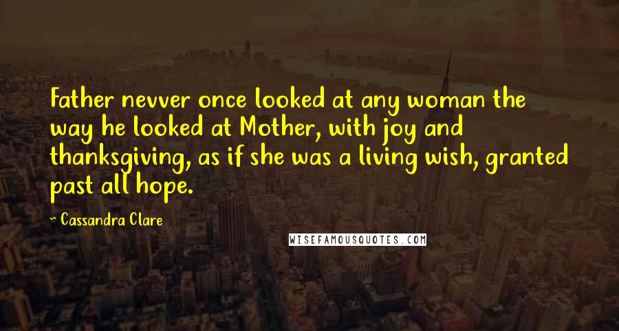 Cassandra Clare Quotes: Father nevver once looked at any woman the way he looked at Mother, with joy and thanksgiving, as if she was a living wish, granted past all hope.