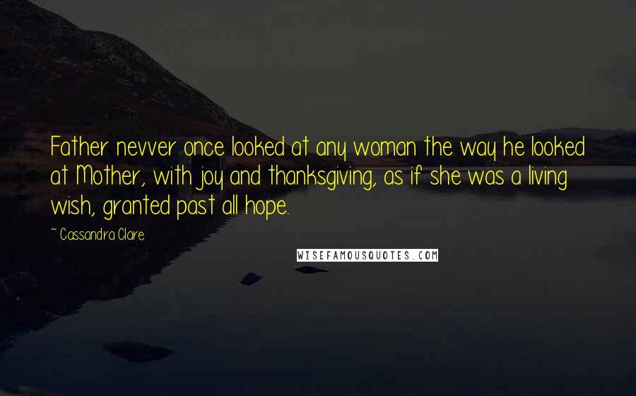 Cassandra Clare Quotes: Father nevver once looked at any woman the way he looked at Mother, with joy and thanksgiving, as if she was a living wish, granted past all hope.