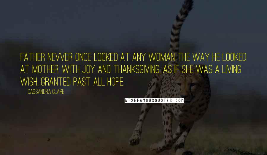 Cassandra Clare Quotes: Father nevver once looked at any woman the way he looked at Mother, with joy and thanksgiving, as if she was a living wish, granted past all hope.