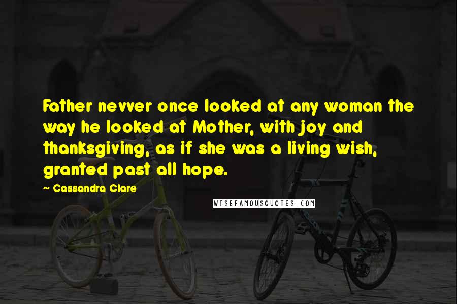 Cassandra Clare Quotes: Father nevver once looked at any woman the way he looked at Mother, with joy and thanksgiving, as if she was a living wish, granted past all hope.