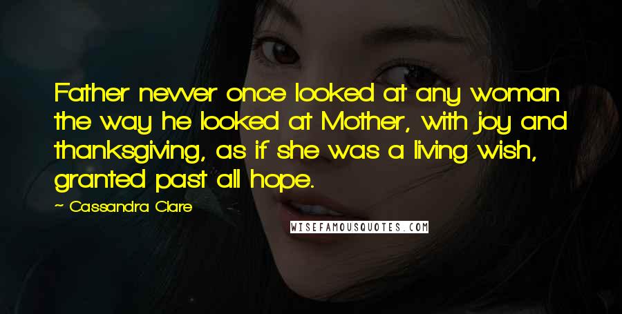 Cassandra Clare Quotes: Father nevver once looked at any woman the way he looked at Mother, with joy and thanksgiving, as if she was a living wish, granted past all hope.