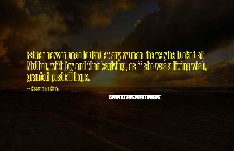 Cassandra Clare Quotes: Father nevver once looked at any woman the way he looked at Mother, with joy and thanksgiving, as if she was a living wish, granted past all hope.