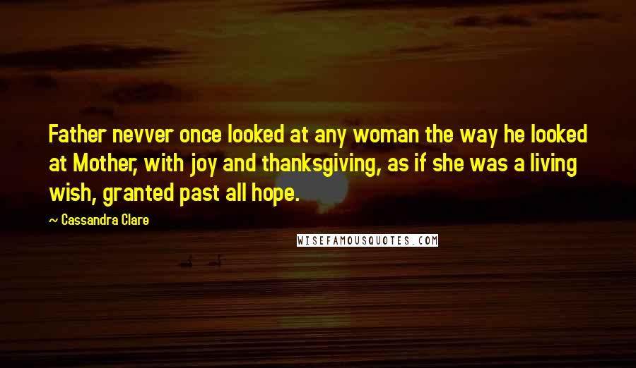 Cassandra Clare Quotes: Father nevver once looked at any woman the way he looked at Mother, with joy and thanksgiving, as if she was a living wish, granted past all hope.