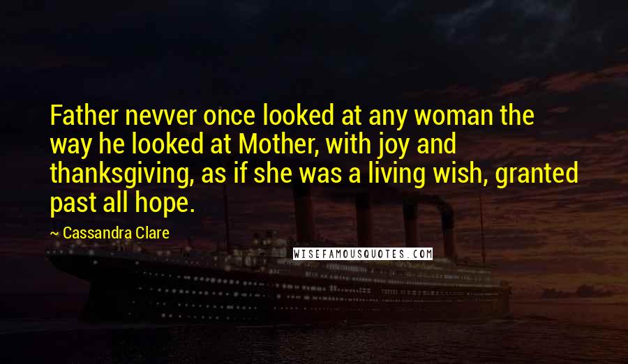 Cassandra Clare Quotes: Father nevver once looked at any woman the way he looked at Mother, with joy and thanksgiving, as if she was a living wish, granted past all hope.