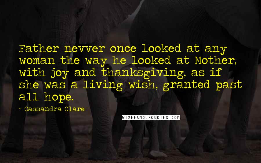 Cassandra Clare Quotes: Father nevver once looked at any woman the way he looked at Mother, with joy and thanksgiving, as if she was a living wish, granted past all hope.