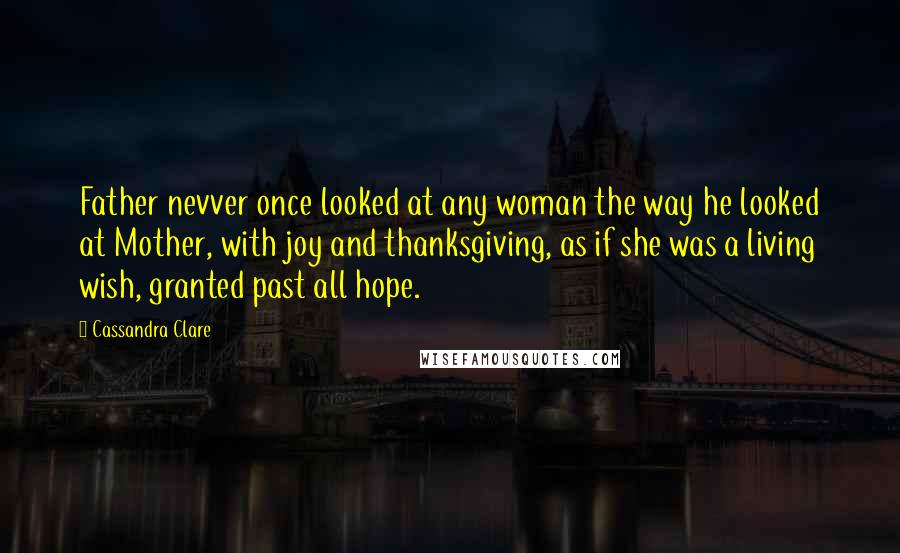 Cassandra Clare Quotes: Father nevver once looked at any woman the way he looked at Mother, with joy and thanksgiving, as if she was a living wish, granted past all hope.