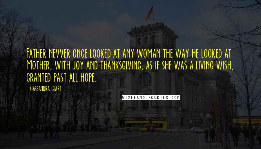 Cassandra Clare Quotes: Father nevver once looked at any woman the way he looked at Mother, with joy and thanksgiving, as if she was a living wish, granted past all hope.