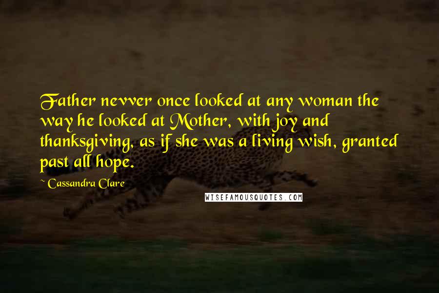 Cassandra Clare Quotes: Father nevver once looked at any woman the way he looked at Mother, with joy and thanksgiving, as if she was a living wish, granted past all hope.