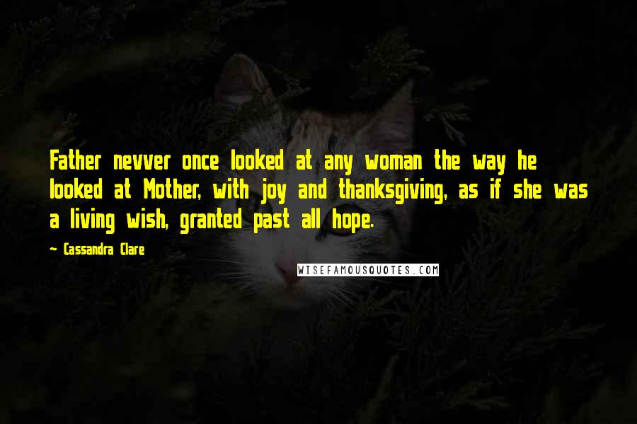 Cassandra Clare Quotes: Father nevver once looked at any woman the way he looked at Mother, with joy and thanksgiving, as if she was a living wish, granted past all hope.