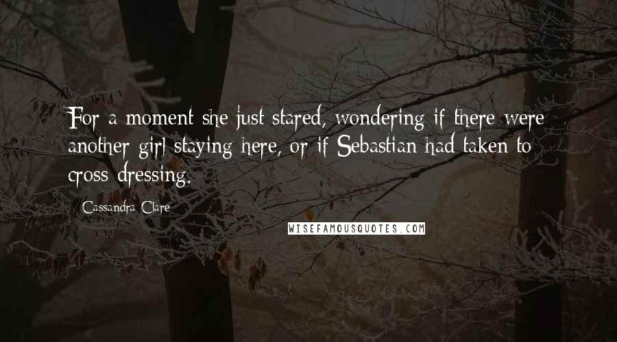 Cassandra Clare Quotes: For a moment she just stared, wondering if there were another girl staying here, or if Sebastian had taken to cross-dressing.