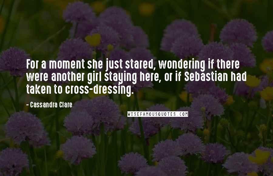 Cassandra Clare Quotes: For a moment she just stared, wondering if there were another girl staying here, or if Sebastian had taken to cross-dressing.