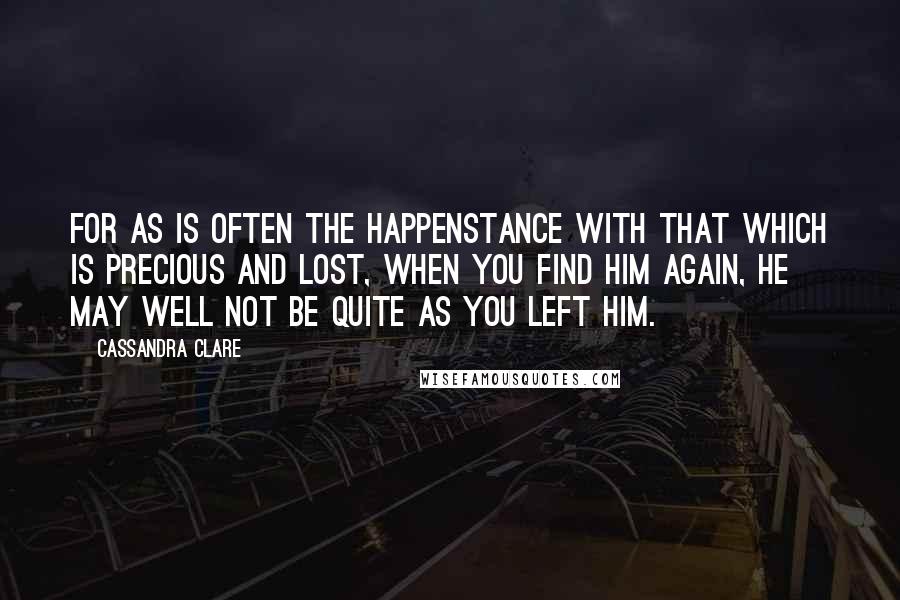 Cassandra Clare Quotes: For as is often the happenstance with that which is precious and lost, when you find him again, he may well not be quite as you left him.