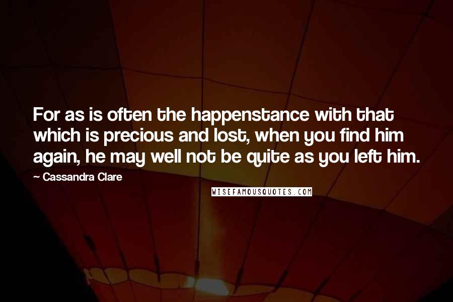 Cassandra Clare Quotes: For as is often the happenstance with that which is precious and lost, when you find him again, he may well not be quite as you left him.
