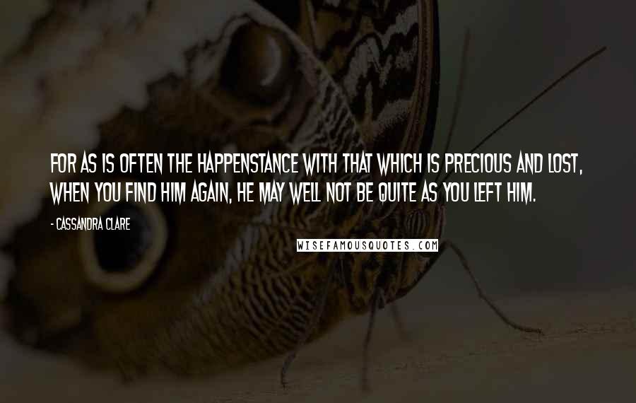 Cassandra Clare Quotes: For as is often the happenstance with that which is precious and lost, when you find him again, he may well not be quite as you left him.