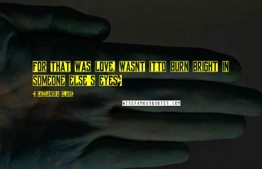 Cassandra Clare Quotes: For that was love, wasnt itto burn bright in someone else's eyes?