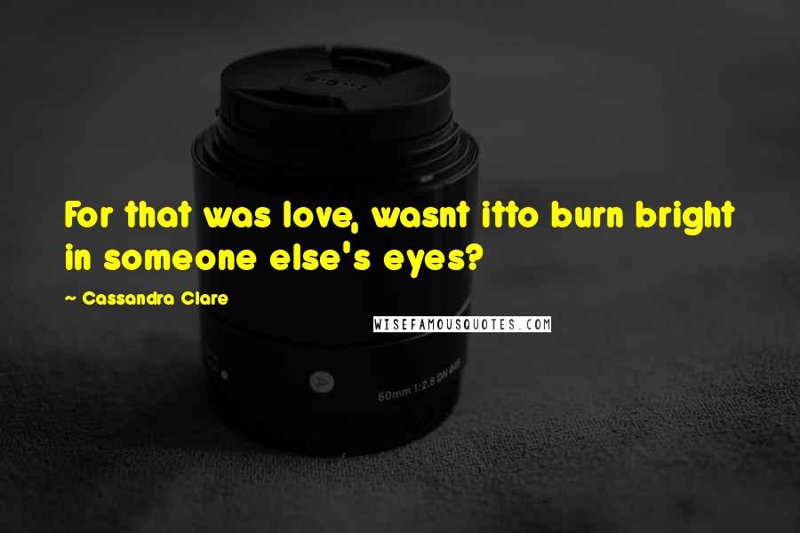 Cassandra Clare Quotes: For that was love, wasnt itto burn bright in someone else's eyes?