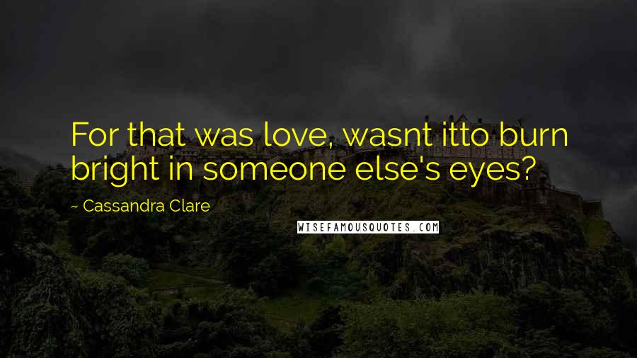 Cassandra Clare Quotes: For that was love, wasnt itto burn bright in someone else's eyes?