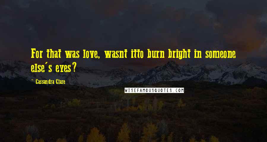 Cassandra Clare Quotes: For that was love, wasnt itto burn bright in someone else's eyes?