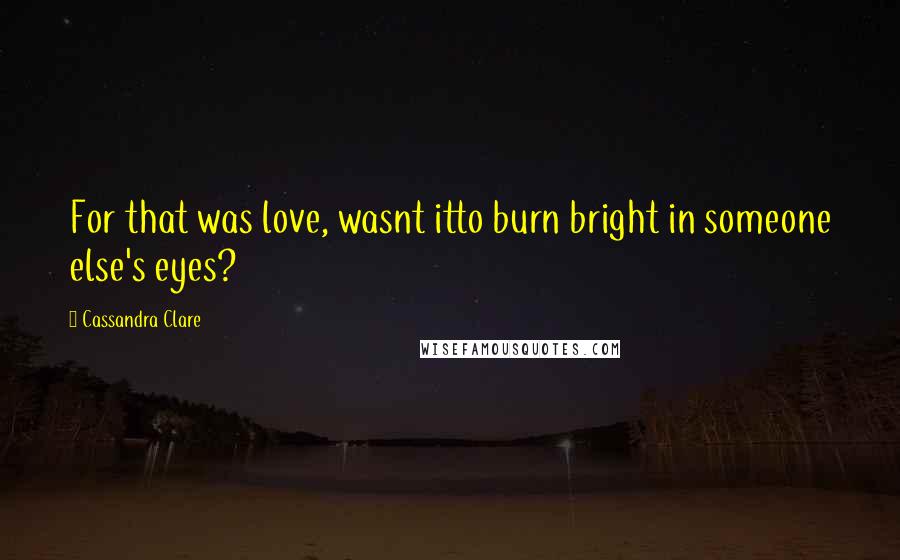 Cassandra Clare Quotes: For that was love, wasnt itto burn bright in someone else's eyes?