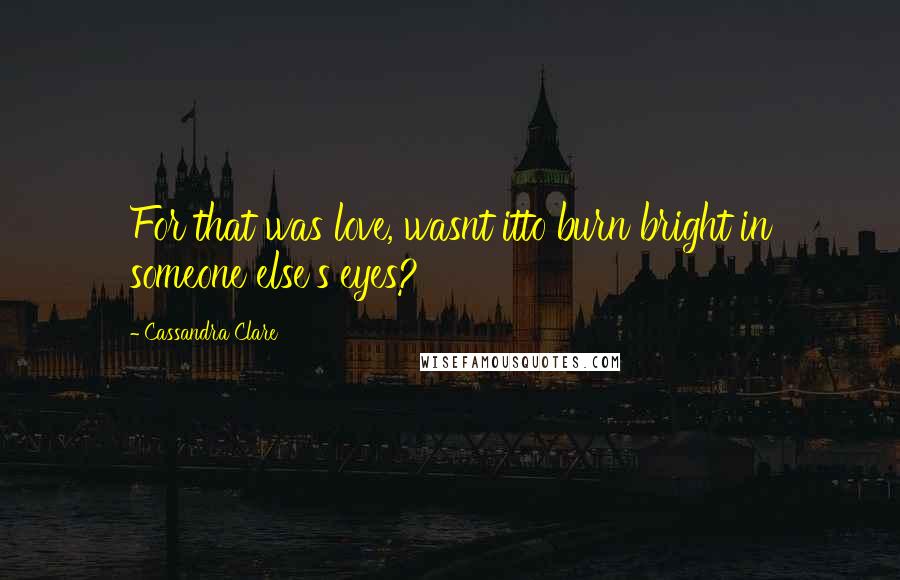 Cassandra Clare Quotes: For that was love, wasnt itto burn bright in someone else's eyes?