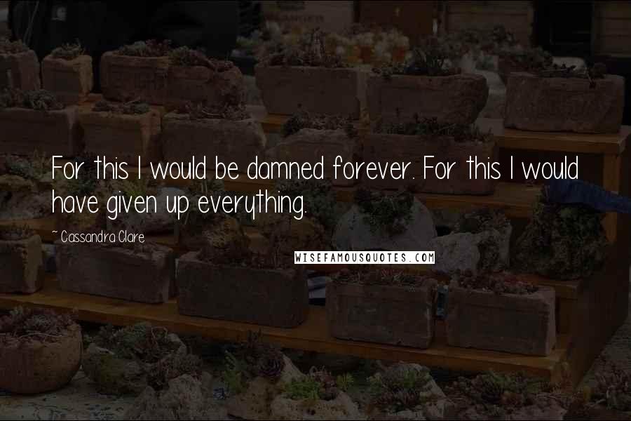 Cassandra Clare Quotes: For this I would be damned forever. For this I would have given up everything.
