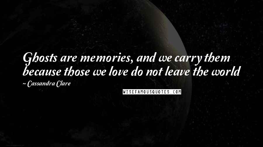Cassandra Clare Quotes: Ghosts are memories, and we carry them because those we love do not leave the world