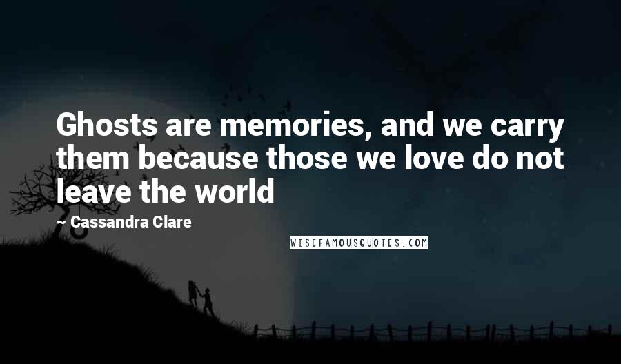 Cassandra Clare Quotes: Ghosts are memories, and we carry them because those we love do not leave the world