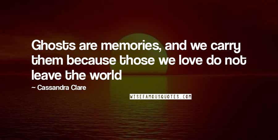 Cassandra Clare Quotes: Ghosts are memories, and we carry them because those we love do not leave the world