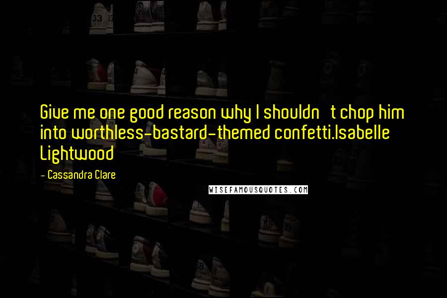 Cassandra Clare Quotes: Give me one good reason why I shouldn't chop him into worthless-bastard-themed confetti.Isabelle Lightwood