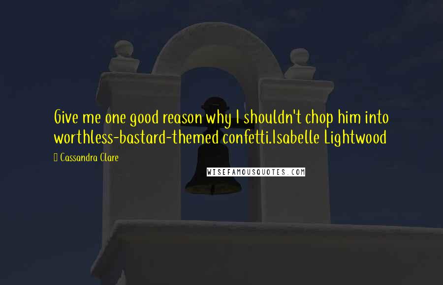 Cassandra Clare Quotes: Give me one good reason why I shouldn't chop him into worthless-bastard-themed confetti.Isabelle Lightwood