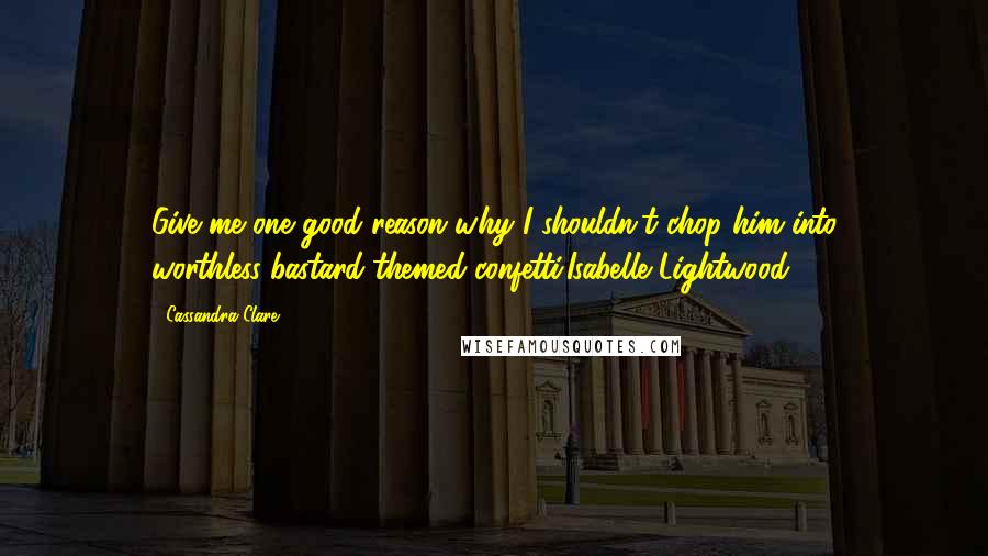 Cassandra Clare Quotes: Give me one good reason why I shouldn't chop him into worthless-bastard-themed confetti.Isabelle Lightwood