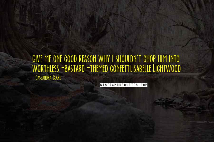 Cassandra Clare Quotes: Give me one good reason why I shouldn't chop him into worthless-bastard-themed confetti.Isabelle Lightwood