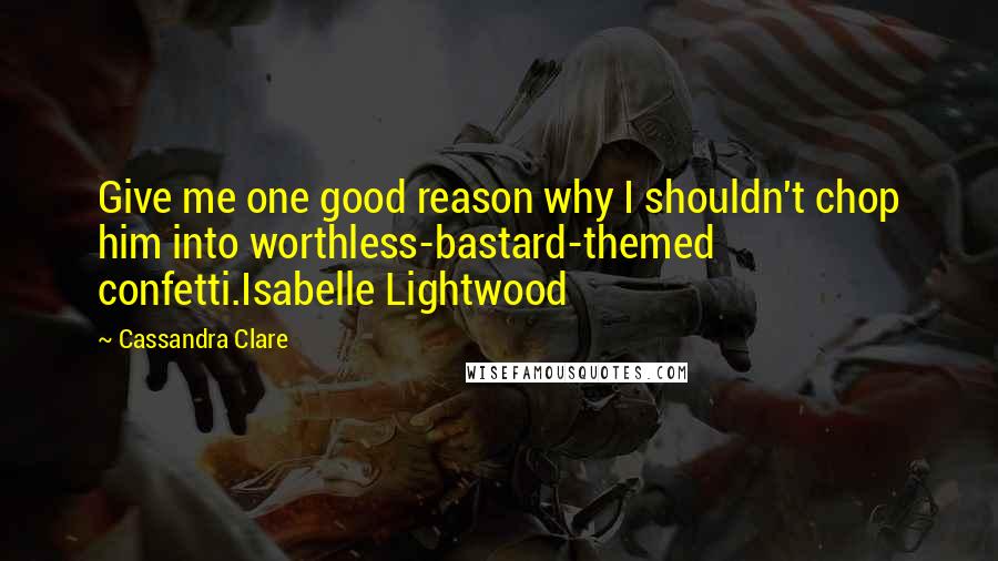 Cassandra Clare Quotes: Give me one good reason why I shouldn't chop him into worthless-bastard-themed confetti.Isabelle Lightwood