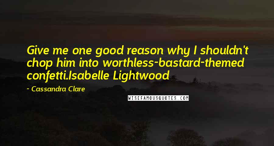 Cassandra Clare Quotes: Give me one good reason why I shouldn't chop him into worthless-bastard-themed confetti.Isabelle Lightwood