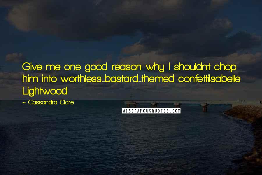 Cassandra Clare Quotes: Give me one good reason why I shouldn't chop him into worthless-bastard-themed confetti.Isabelle Lightwood