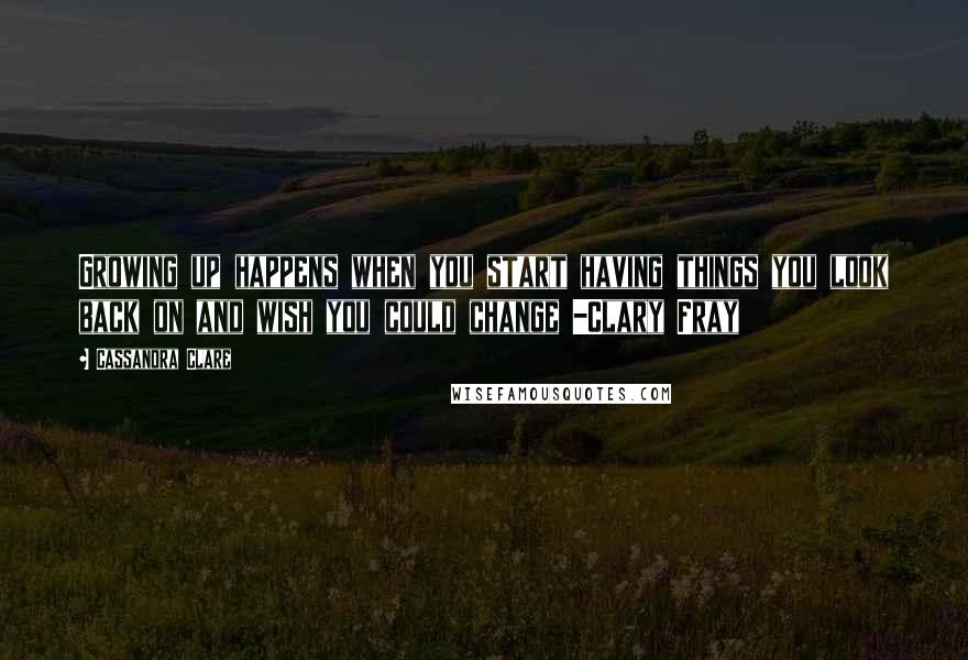 Cassandra Clare Quotes: Growing up happens when you start having things you look back on and wish you could change -Clary Fray