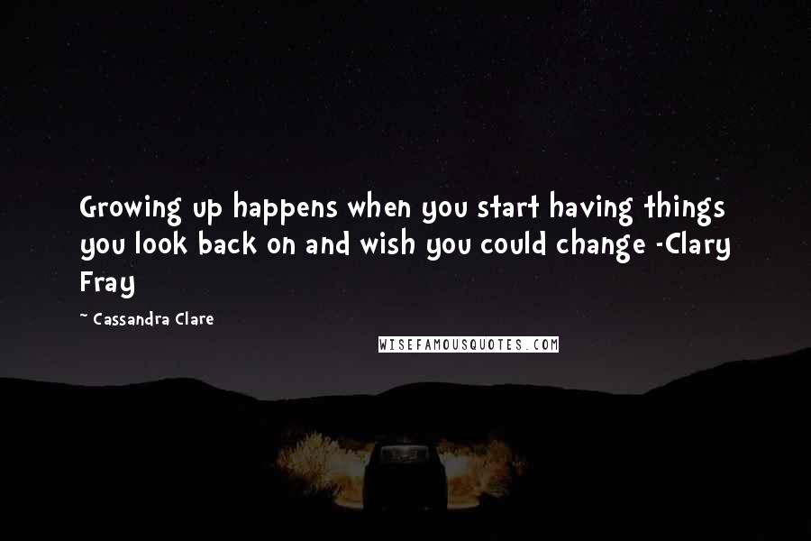 Cassandra Clare Quotes: Growing up happens when you start having things you look back on and wish you could change -Clary Fray