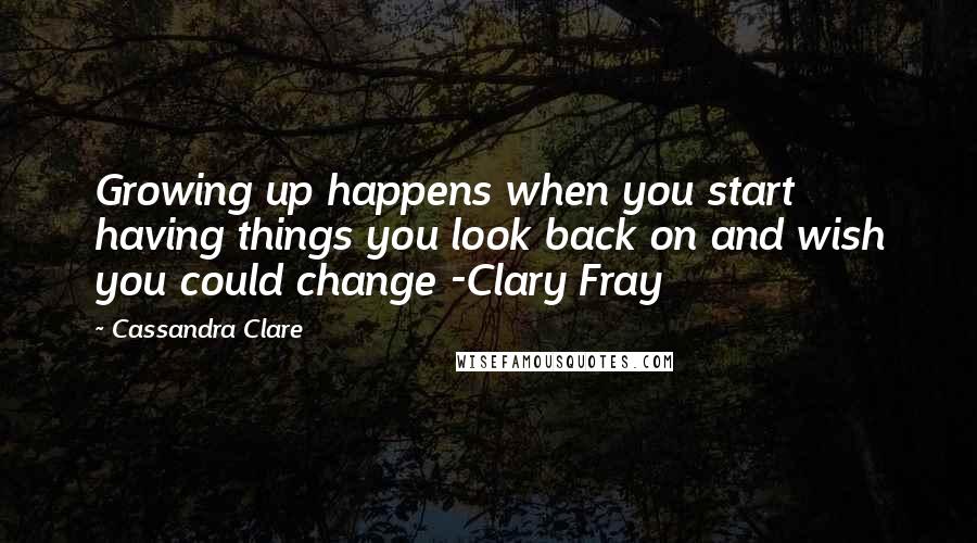 Cassandra Clare Quotes: Growing up happens when you start having things you look back on and wish you could change -Clary Fray