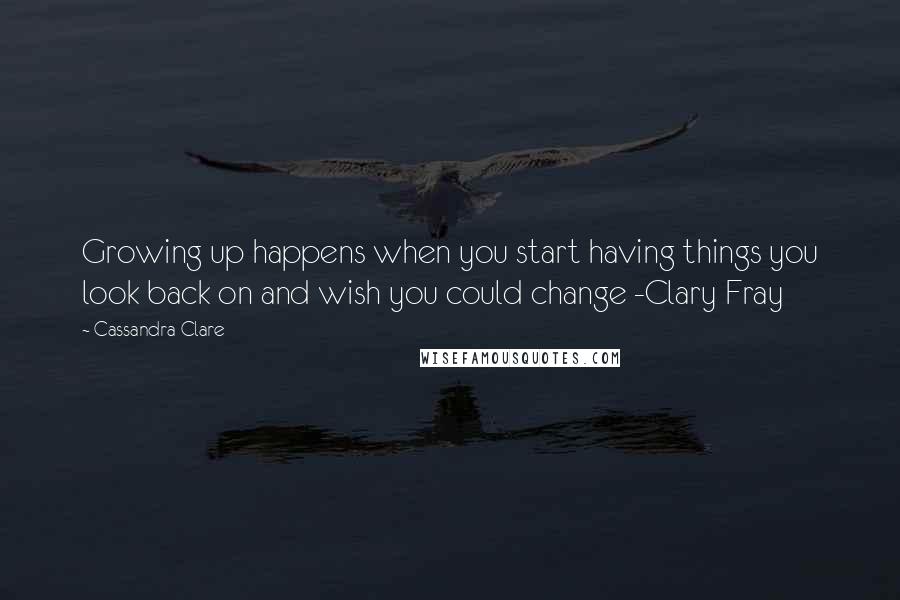 Cassandra Clare Quotes: Growing up happens when you start having things you look back on and wish you could change -Clary Fray