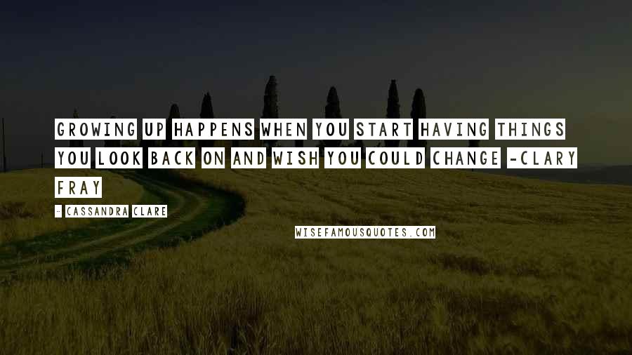 Cassandra Clare Quotes: Growing up happens when you start having things you look back on and wish you could change -Clary Fray