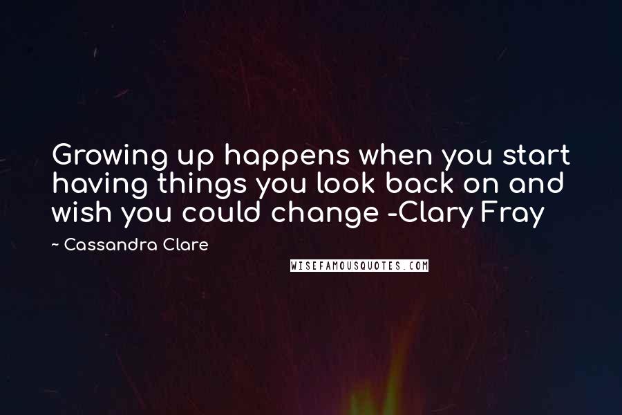 Cassandra Clare Quotes: Growing up happens when you start having things you look back on and wish you could change -Clary Fray