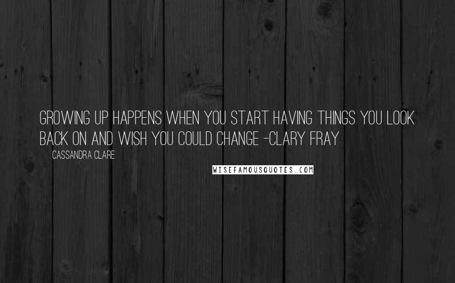 Cassandra Clare Quotes: Growing up happens when you start having things you look back on and wish you could change -Clary Fray