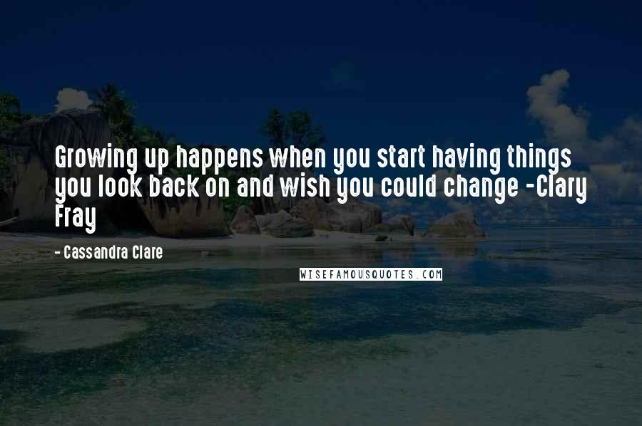 Cassandra Clare Quotes: Growing up happens when you start having things you look back on and wish you could change -Clary Fray