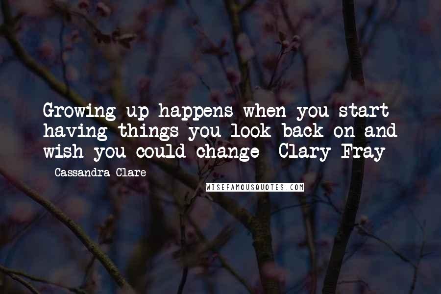 Cassandra Clare Quotes: Growing up happens when you start having things you look back on and wish you could change -Clary Fray