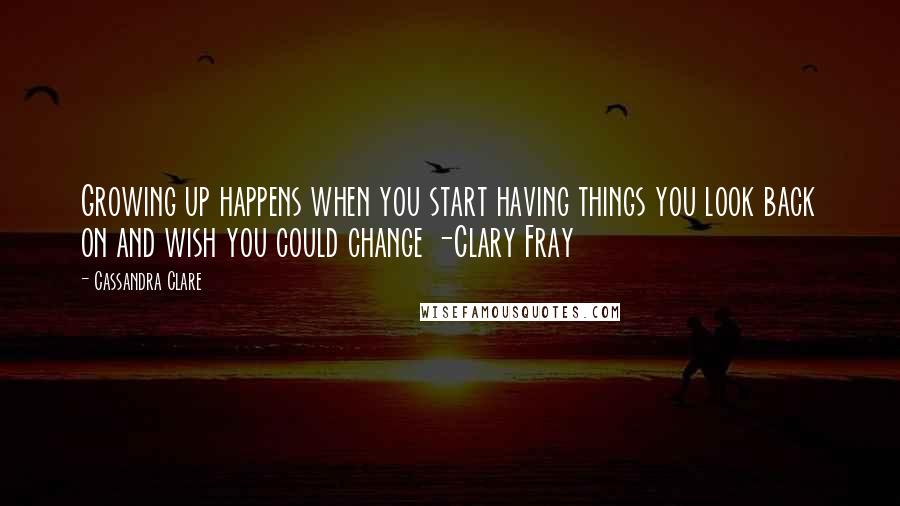 Cassandra Clare Quotes: Growing up happens when you start having things you look back on and wish you could change -Clary Fray