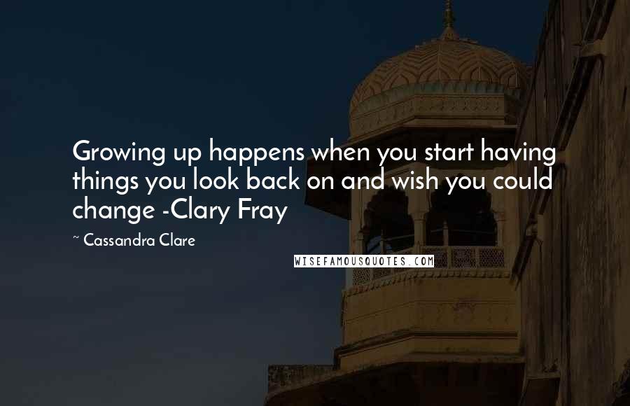 Cassandra Clare Quotes: Growing up happens when you start having things you look back on and wish you could change -Clary Fray