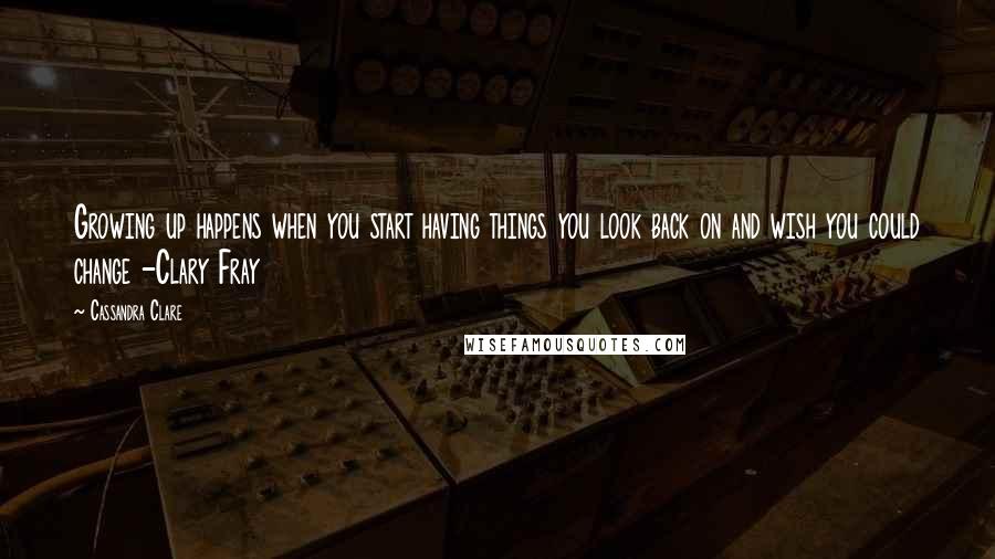 Cassandra Clare Quotes: Growing up happens when you start having things you look back on and wish you could change -Clary Fray