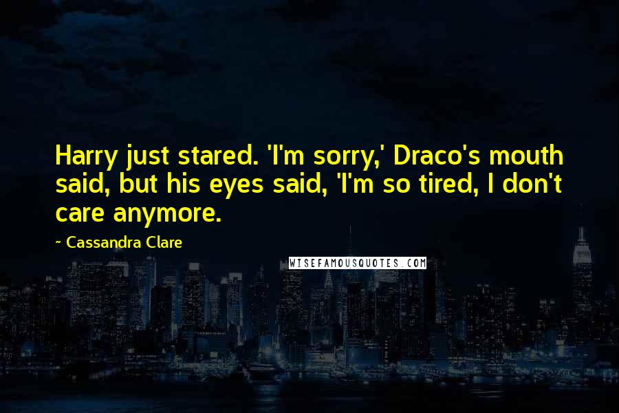 Cassandra Clare Quotes: Harry just stared. 'I'm sorry,' Draco's mouth said, but his eyes said, 'I'm so tired, I don't care anymore.