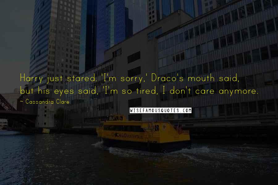 Cassandra Clare Quotes: Harry just stared. 'I'm sorry,' Draco's mouth said, but his eyes said, 'I'm so tired, I don't care anymore.