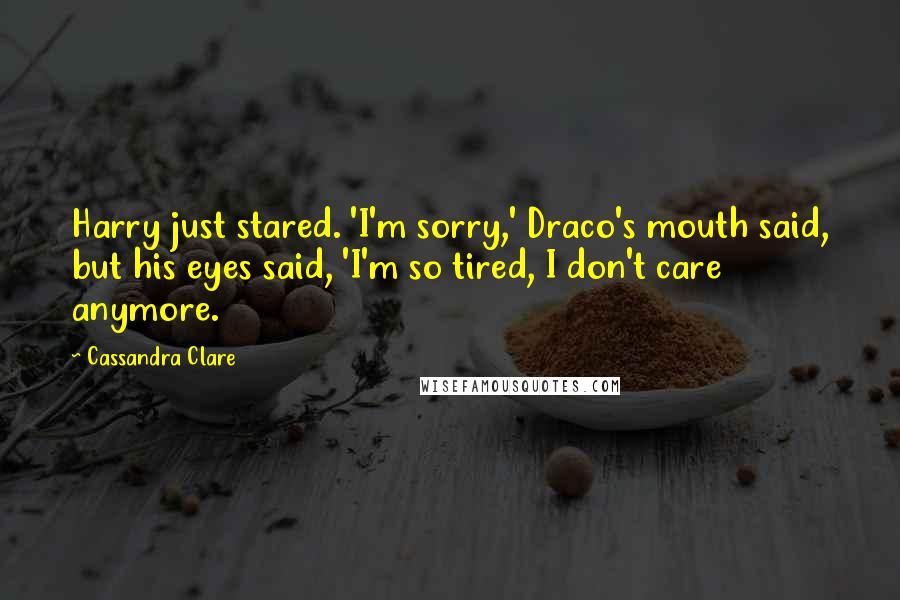 Cassandra Clare Quotes: Harry just stared. 'I'm sorry,' Draco's mouth said, but his eyes said, 'I'm so tired, I don't care anymore.